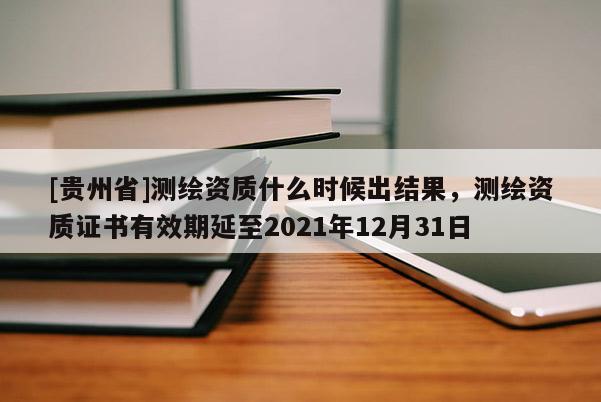 [貴州省]測(cè)繪資質(zhì)什么時(shí)候出結(jié)果，測(cè)繪資質(zhì)證書(shū)有效期延至2021年12月31日