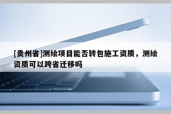 [貴州省]測繪項目能否轉包施工資質，測繪資質可以跨省遷移嗎