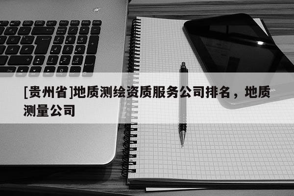 [貴州省]地質(zhì)測繪資質(zhì)服務(wù)公司排名，地質(zhì)測量公司