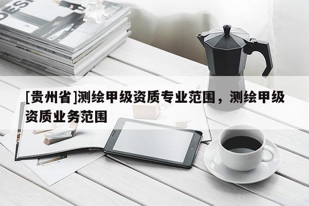 [貴州省]測繪甲級資質(zhì)專業(yè)范圍，測繪甲級資質(zhì)業(yè)務范圍