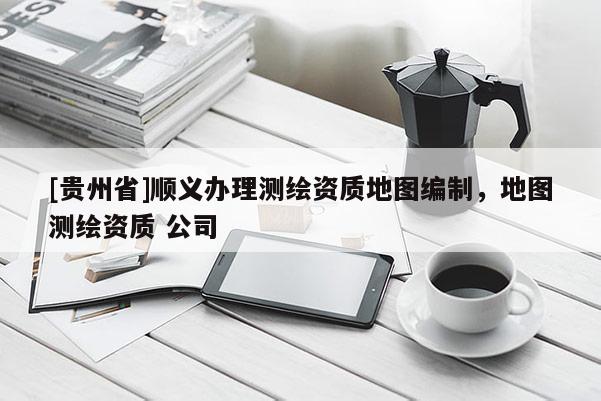 [貴州省]順義辦理測繪資質(zhì)地圖編制，地圖測繪資質(zhì) 公司