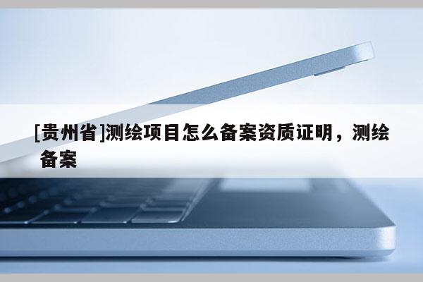 [貴州省]測繪項目怎么備案資質(zhì)證明，測繪 備案