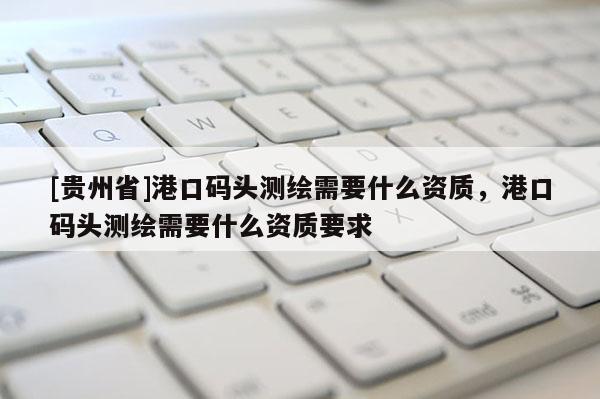 [貴州省]港口碼頭測繪需要什么資質(zhì)，港口碼頭測繪需要什么資質(zhì)要求