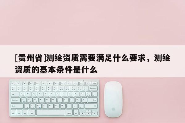 [貴州省]測繪資質(zhì)需要滿足什么要求，測繪資質(zhì)的基本條件是什么