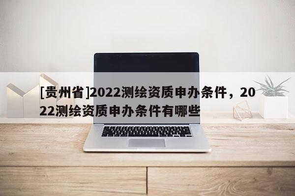 [貴州省]2022測(cè)繪資質(zhì)申辦條件，2022測(cè)繪資質(zhì)申辦條件有哪些
