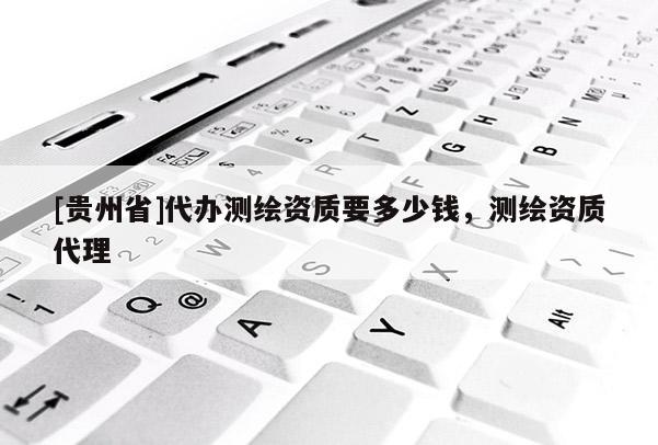 [貴州省]代辦測繪資質(zhì)要多少錢，測繪資質(zhì)代理