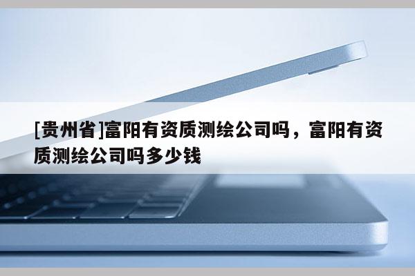 [貴州省]富陽有資質(zhì)測繪公司嗎，富陽有資質(zhì)測繪公司嗎多少錢
