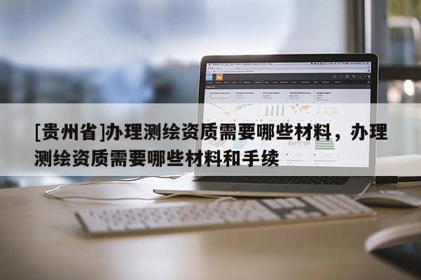 [貴州省]辦理測(cè)繪資質(zhì)需要哪些材料，辦理測(cè)繪資質(zhì)需要哪些材料和手續(xù)