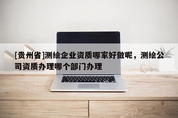[貴州省]測繪企業(yè)資質(zhì)哪家好做呢，測繪公司資質(zhì)辦理哪個部門辦理