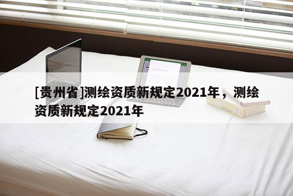 [貴州省]測繪資質(zhì)新規(guī)定2021年，測繪資質(zhì)新規(guī)定2021年