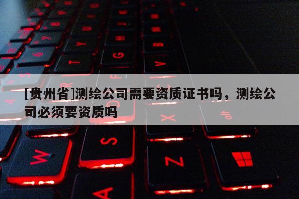 [貴州省]測繪公司需要資質(zhì)證書嗎，測繪公司必須要資質(zhì)嗎