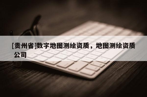 [貴州省]數(shù)字地圖測(cè)繪資質(zhì)，地圖測(cè)繪資質(zhì) 公司