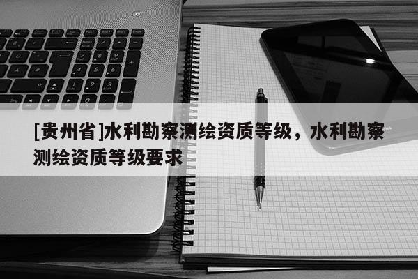 [貴州省]水利勘察測(cè)繪資質(zhì)等級(jí)，水利勘察測(cè)繪資質(zhì)等級(jí)要求