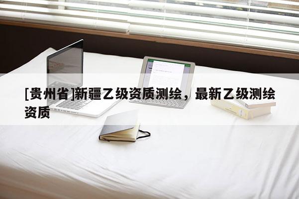[貴州省]新疆乙級(jí)資質(zhì)測(cè)繪，最新乙級(jí)測(cè)繪資質(zhì)