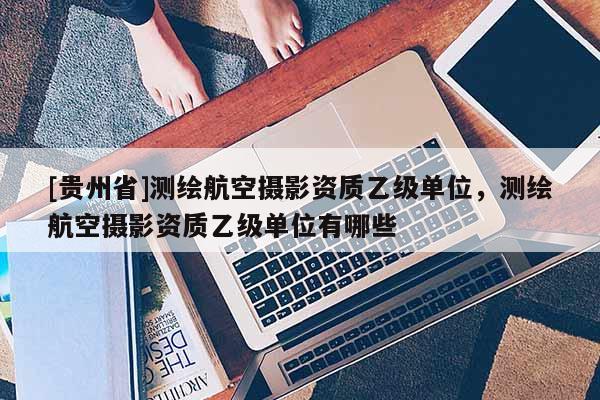 [貴州省]測(cè)繪航空攝影資質(zhì)乙級(jí)單位，測(cè)繪航空攝影資質(zhì)乙級(jí)單位有哪些