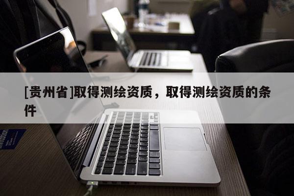 [貴州省]取得測(cè)繪資質(zhì)，取得測(cè)繪資質(zhì)的條件