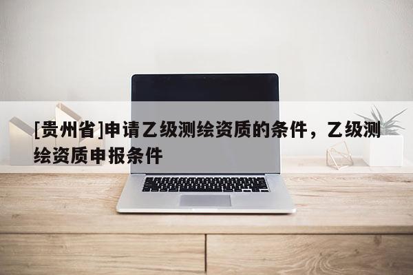 [貴州省]申請(qǐng)乙級(jí)測(cè)繪資質(zhì)的條件，乙級(jí)測(cè)繪資質(zhì)申報(bào)條件