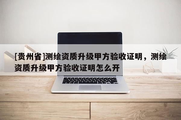 [貴州省]測繪資質(zhì)升級甲方驗收證明，測繪資質(zhì)升級甲方驗收證明怎么開