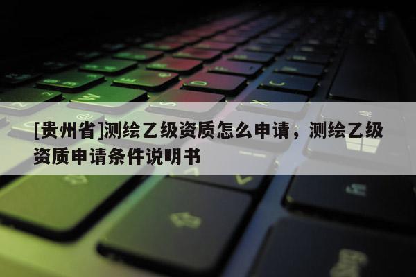 [貴州省]測繪乙級資質(zhì)怎么申請，測繪乙級資質(zhì)申請條件說明書