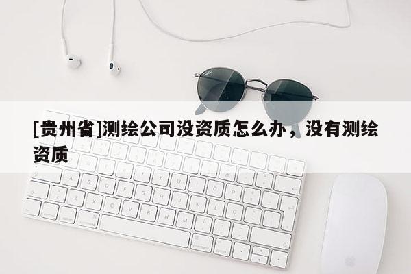 [貴州省]測繪公司沒資質(zhì)怎么辦，沒有測繪資質(zhì)