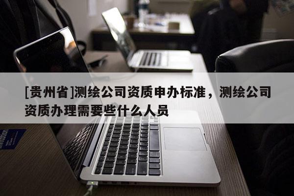 [貴州省]測繪公司資質(zhì)申辦標(biāo)準(zhǔn)，測繪公司資質(zhì)辦理需要些什么人員