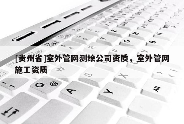 [貴州省]室外管網(wǎng)測(cè)繪公司資質(zhì)，室外管網(wǎng)施工資質(zhì)