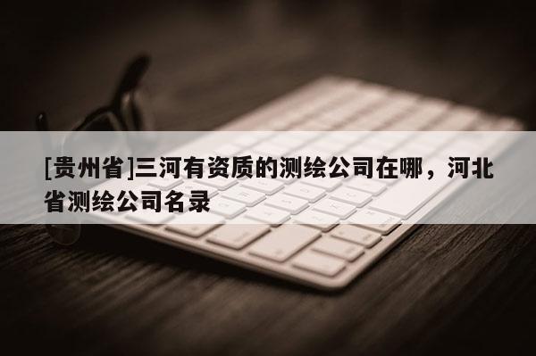 [貴州省]三河有資質(zhì)的測繪公司在哪，河北省測繪公司名錄
