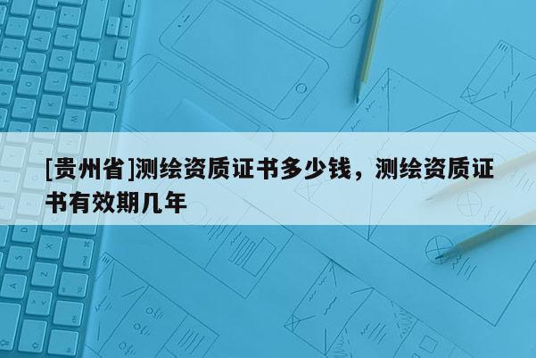 [貴州省]測繪資質(zhì)證書多少錢，測繪資質(zhì)證書有效期幾年