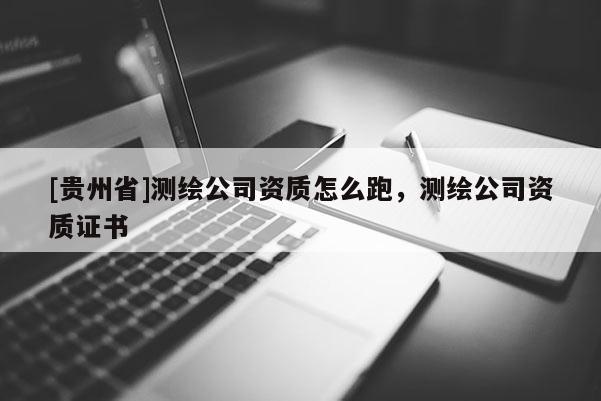 [貴州省]測繪公司資質(zhì)怎么跑，測繪公司資質(zhì)證書