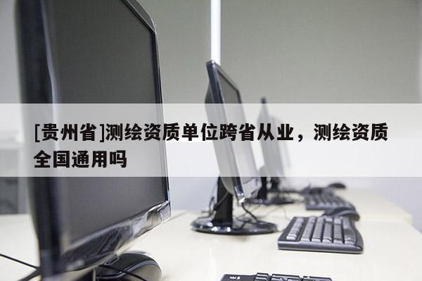 [貴州省]測繪資質(zhì)單位跨省從業(yè)，測繪資質(zhì)全國通用嗎