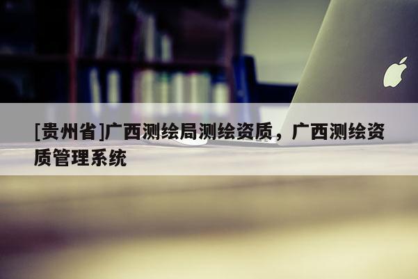 [貴州省]廣西測(cè)繪局測(cè)繪資質(zhì)，廣西測(cè)繪資質(zhì)管理系統(tǒng)