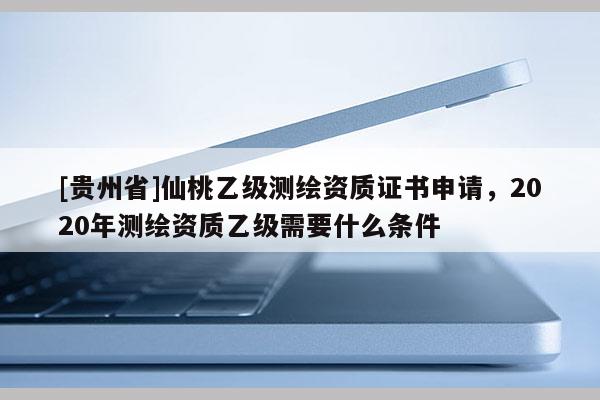 [貴州省]仙桃乙級測繪資質(zhì)證書申請，2020年測繪資質(zhì)乙級需要什么條件