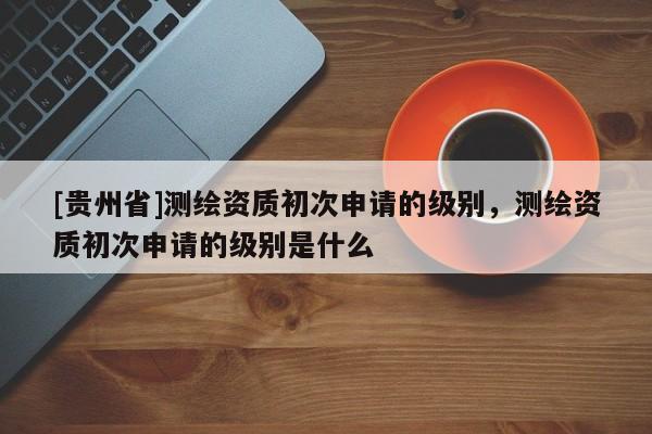 [貴州省]測繪資質(zhì)初次申請的級別，測繪資質(zhì)初次申請的級別是什么