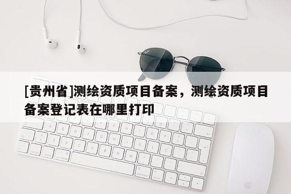 [貴州省]測繪資質(zhì)項目備案，測繪資質(zhì)項目備案登記表在哪里打印