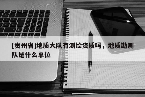 [貴州省]地質(zhì)大隊有測繪資質(zhì)嗎，地質(zhì)勘測隊是什么單位