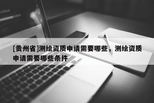 [貴州省]測繪資質(zhì)申請需要哪些，測繪資質(zhì)申請需要哪些條件