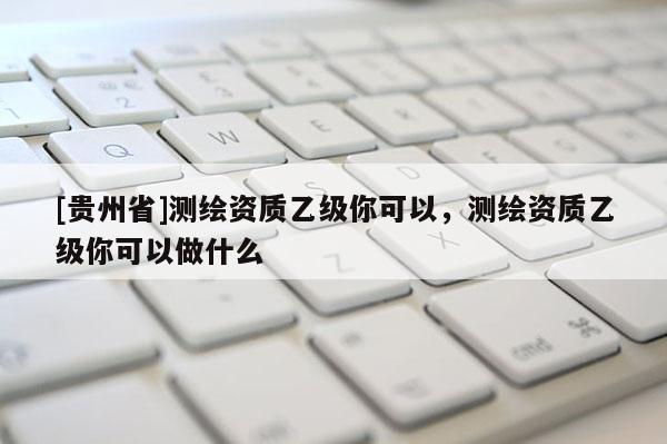 [貴州省]測繪資質(zhì)乙級你可以，測繪資質(zhì)乙級你可以做什么