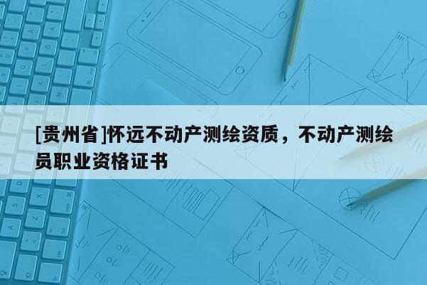 [貴州省]懷遠不動產(chǎn)測繪資質(zhì)，不動產(chǎn)測繪員職業(yè)資格證書