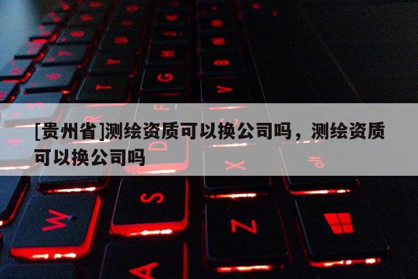 [貴州省]測繪資質(zhì)可以換公司嗎，測繪資質(zhì)可以換公司嗎