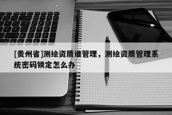 [貴州省]測繪資質(zhì)誰管理，測繪資質(zhì)管理系統(tǒng)密碼鎖定怎么辦