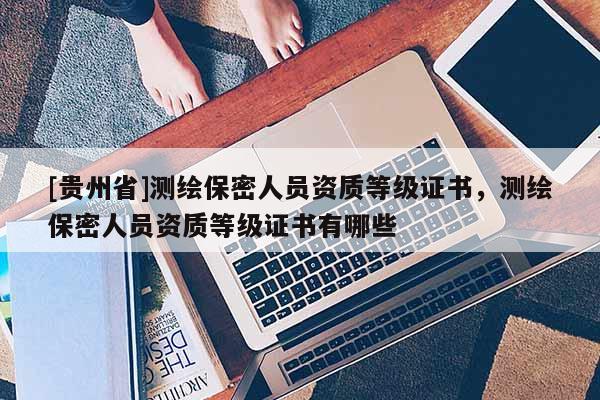 [貴州省]測繪保密人員資質(zhì)等級證書，測繪保密人員資質(zhì)等級證書有哪些