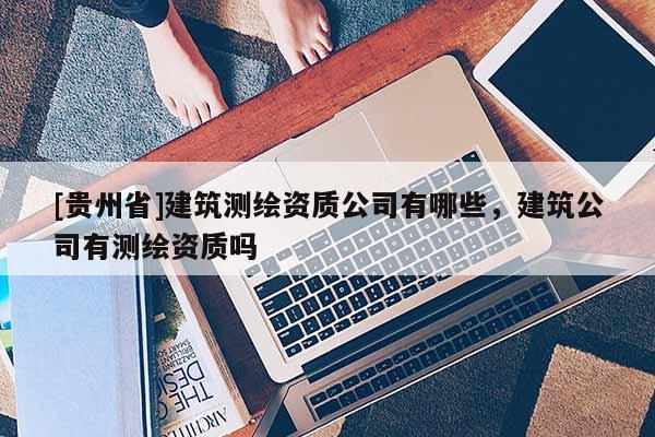 [貴州省]建筑測(cè)繪資質(zhì)公司有哪些，建筑公司有測(cè)繪資質(zhì)嗎