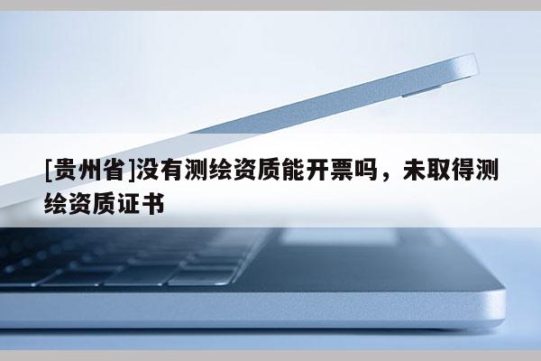 [貴州省]沒有測(cè)繪資質(zhì)能開票嗎，未取得測(cè)繪資質(zhì)證書