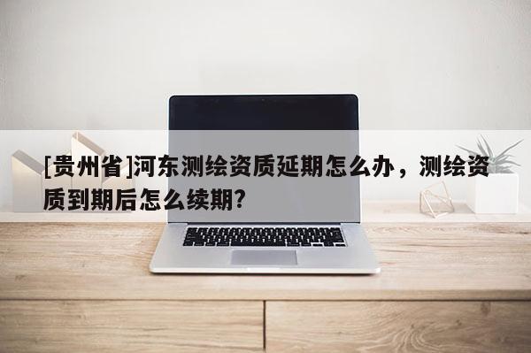 [貴州省]河?xùn)|測繪資質(zhì)延期怎么辦，測繪資質(zhì)到期后怎么續(xù)期?