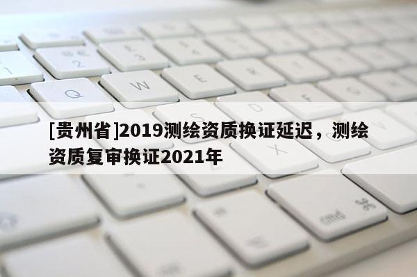 [貴州省]2019測繪資質(zhì)換證延遲，測繪資質(zhì)復(fù)審換證2021年