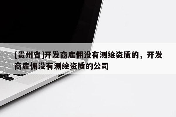 [貴州省]開發(fā)商雇傭沒有測繪資質(zhì)的，開發(fā)商雇傭沒有測繪資質(zhì)的公司