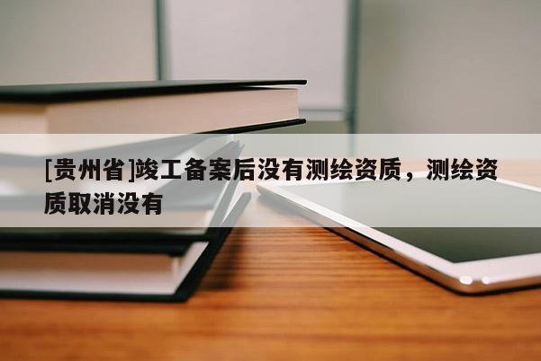 [貴州省]竣工備案后沒有測繪資質(zhì)，測繪資質(zhì)取消沒有