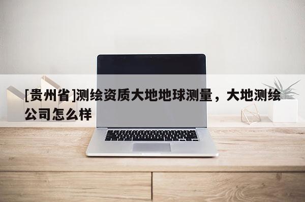 [貴州省]測繪資質(zhì)大地地球測量，大地測繪公司怎么樣