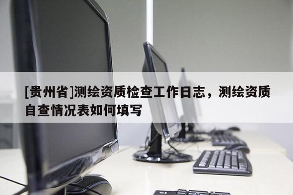 [貴州省]測繪資質檢查工作日志，測繪資質自查情況表如何填寫