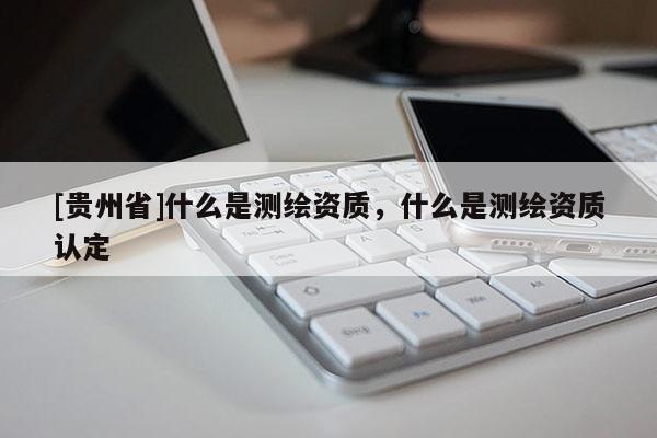 [貴州省]什么是測繪資質，什么是測繪資質認定